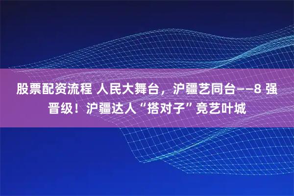 股票配资流程 人民大舞台，沪疆艺同台——8 强晋级！沪疆达人“搭对子”竞艺叶城