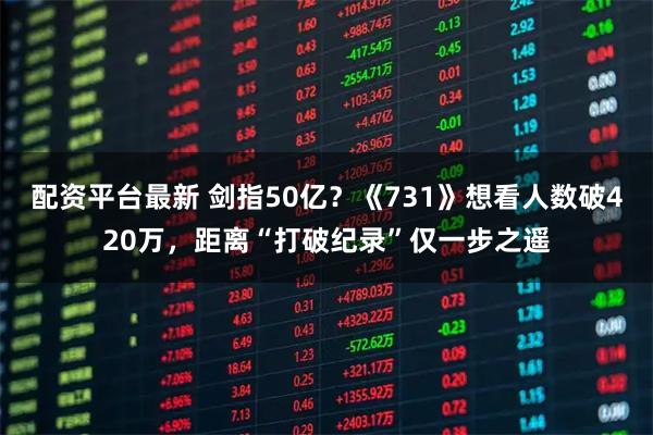 配资平台最新 剑指50亿？《731》想看人数破420万，距离“打破纪录”仅一步之遥