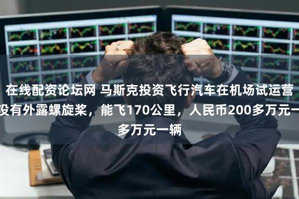在线配资论坛网 马斯克投资飞行汽车在机场试运营：没有外露螺旋桨，能飞170公里，人民币200多万元一辆