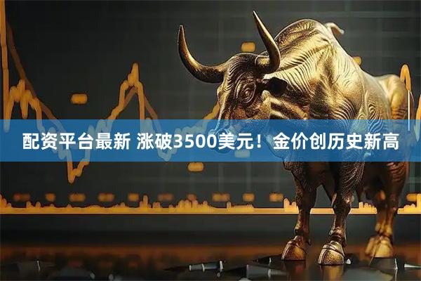 配资平台最新 涨破3500美元！金价创历史新高
