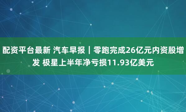 配资平台最新 汽车早报｜零跑完成26亿元内资股增发 极星上半年净亏损11.93亿美元