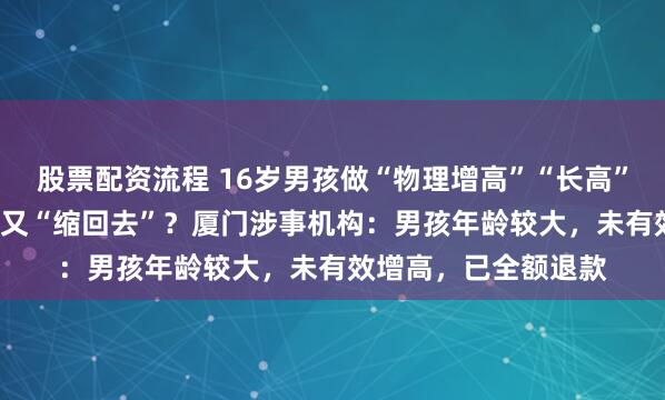 股票配资流程 16岁男孩做“物理增高”“长高”1.4厘米，十几天后又“缩回去”？厦门涉事机构：男孩年龄较大，未有效增高，已全额退款