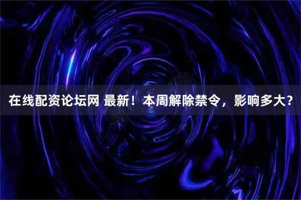 在线配资论坛网 最新！本周解除禁令，影响多大？