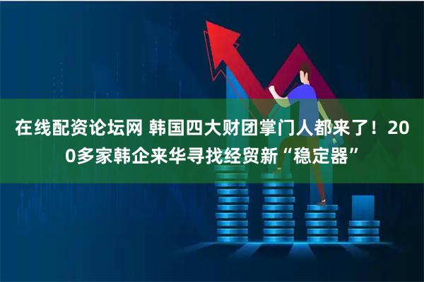 在线配资论坛网 韩国四大财团掌门人都来了！200多家韩企来华寻找经贸新“稳定器”