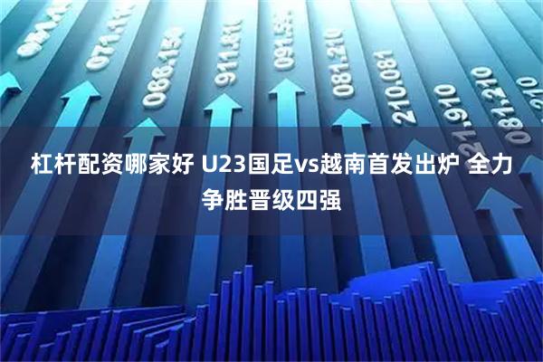 杠杆配资哪家好 U23国足vs越南首发出炉 全力争胜晋级四强