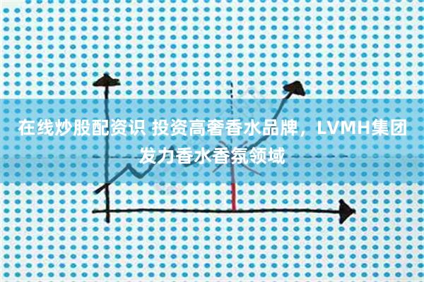 在线炒股配资识 投资高奢香水品牌，LVMH集团发力香水香氛领域
