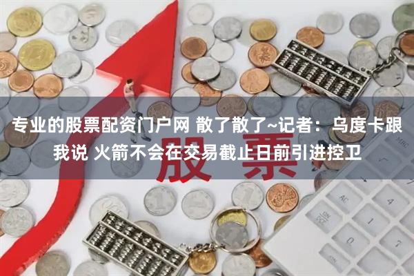 专业的股票配资门户网 散了散了~记者：乌度卡跟我说 火箭不会在交易截止日前引进控卫