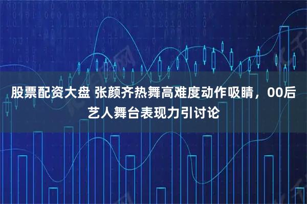 股票配资大盘 张颜齐热舞高难度动作吸睛，00后艺人舞台表现力引讨论