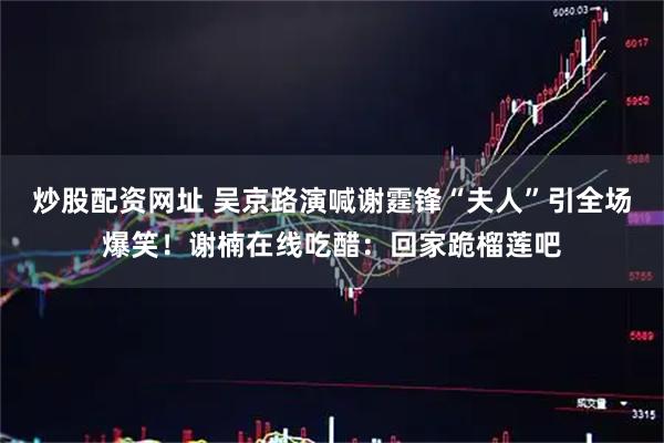 炒股配资网址 吴京路演喊谢霆锋“夫人”引全场爆笑！谢楠在线吃醋：回家跪榴莲吧