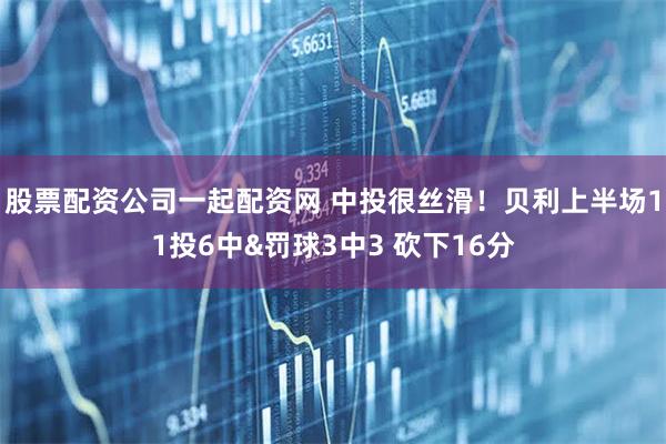 股票配资公司一起配资网 中投很丝滑！贝利上半场11投6中&罚球3中3 砍下16分