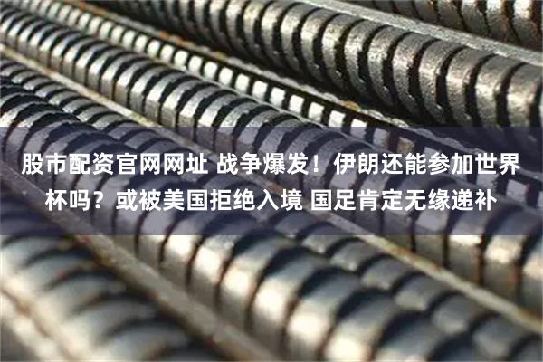 股市配资官网网址 战争爆发！伊朗还能参加世界杯吗？或被美国拒绝入境 国足肯定无缘递补