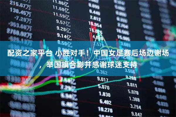 配资之家平台 小胜对手！中国女足赛后场边谢场，举国旗合影并感谢球迷支持