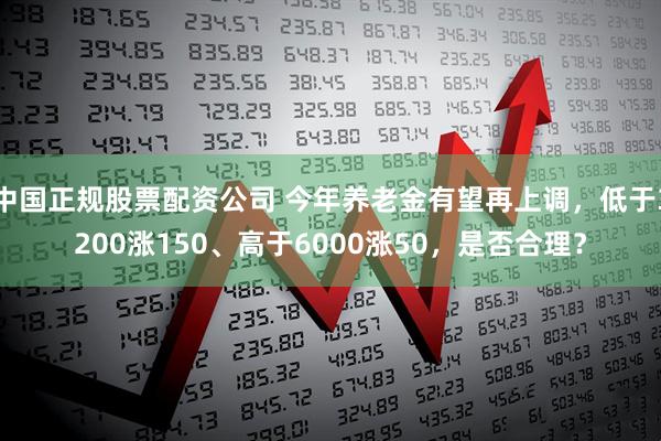 中国正规股票配资公司 今年养老金有望再上调，低于3200涨150、高于6000涨50，是否合理？