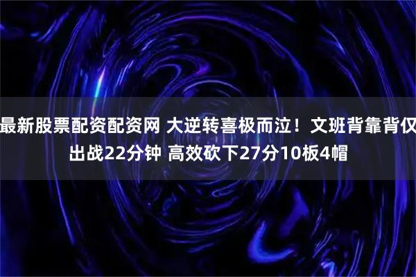 最新股票配资配资网 大逆转喜极而泣！文班背靠背仅出战22分钟 高效砍下27分10板4帽