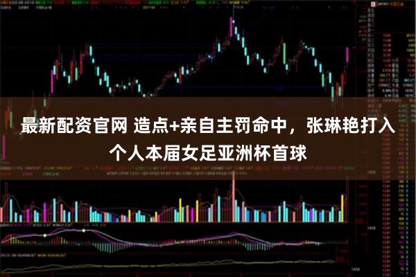 最新配资官网 造点+亲自主罚命中，张琳艳打入个人本届女足亚洲杯首球