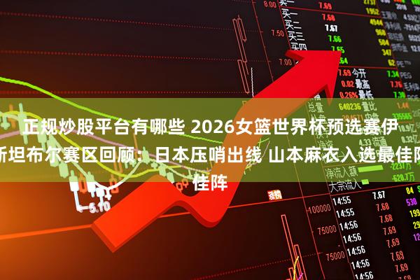 正规炒股平台有哪些 2026女篮世界杯预选赛伊斯坦布尔赛区回顾：日本压哨出线 山本麻衣入选最佳阵