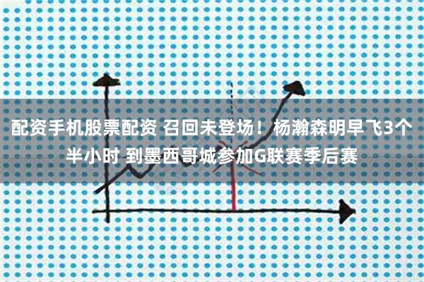 配资手机股票配资 召回未登场！杨瀚森明早飞3个半小时 到墨西哥城参加G联赛季后赛